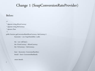 Change 1 (SoapConversionRateProvider)
Before:
/**
 * @param string $fromCurrency
 * @param string $toCurrency
 * @return float
 */
public function getConversionRate($fromCurrency, $toCurrency) {
              $converter = new SoapClient($this->wsdl);

             $in = new stdClass();
             $in->FromCurrency = $fromCurrency;
             $in->ToCurrency = $toCurrency;

             $out = $converter->ConversionRate($in);
             $result = $out->ConversionRateResult;

             return $result;
}
 