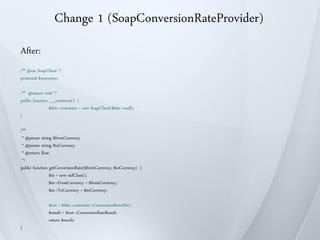 Change 1 (SoapConversionRateProvider)
After:
/** @var SoapClient */
protected $converter;

/** @return void */
public function __construct() {
                $this->converter = new SoapClient($this->wsdl);
}

/**
 * @param string $fromCurrency
 * @param string $toCurrency
 * @return float
 */
public function getConversionRate($fromCurrency, $toCurrency) {
                $in = new stdClass();
                $in->FromCurrency = $fromCurrency;
                $in->ToCurrency = $toCurrency;

               $out = $this->converter->ConversionRate($in);
               $result = $out->ConversionRateResult;
               return $result;
}
 