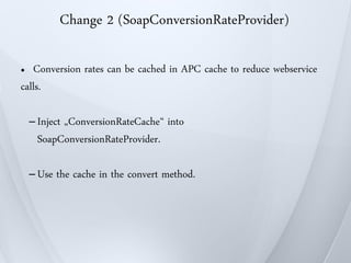 Change 2 (SoapConversionRateProvider)

●  Conversion rates can be cached in APC cache to reduce webservice
calls.

    – Inject
           „ConversionRateCache“ into
      SoapConversionRateProvider.

    – Use   the cache in the convert method.
 