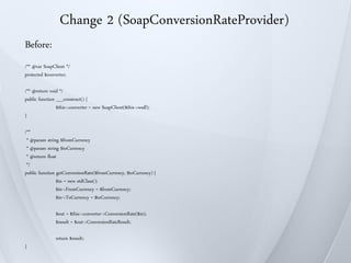 Change 2 (SoapConversionRateProvider)
Before:
/** @var SoapClient */
protected $converter;

/** @return void */
public function __construct() {
                $this->converter = new SoapClient($this->wsdl);
}

/**
 * @param string $fromCurrency
 * @param string $toCurrency
 * @return float
 */
public function getConversionRate($fromCurrency, $toCurrency) {
                $in = new stdClass();
                $in->FromCurrency = $fromCurrency;
                $in->ToCurrency = $toCurrency;

               $out = $this->converter->ConversionRate($in);
               $result = $out->ConversionRateResult;

               return $result;
}
 