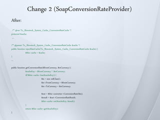 Change 2 (SoapConversionRateProvider)
After:
 /** @var Tx_Slowstock_System_Cache_ConversionRateCache */
protected $cache;
 ...

/** @param Tx_Slowstock_System_Cache_ConversionRateCache $cache */
public function injectRateCache(Tx_Slowstock_System_Cache_ConversionRateCache $cache) {
                $this->cache = $cache;
}
…

public function getConversionRate($fromCurrency, $toCurrency) {
                $cacheKey = $fromCurrency.'-'.$toCurrency;
                if(!$this->cache->has($cacheKey)) {
                                   $in = new stdClass();
                                   $in->FromCurrency = $fromCurrency;
                                   $in->ToCurrency = $toCurrency;

                                $out = $this->converter->ConversionRate($in);
                                $result = $out->ConversionRateResult;
                                $this->cache->set($cacheKey, $result);
               }
               return $this->cache->get($cacheKey);
}
 