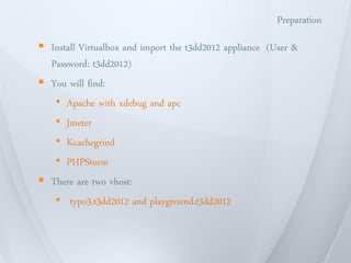 Preparation

 Install Virtualbox and import the t3dd2012 appliance (User &
  Password: t3dd2012)
 You will find:
   • Apache with xdebug and apc
   • Jmeter
   • Kcachegrind
   • PHPStorm
 There are two vhost:
   • typo3.t3dd2012 and playground.t3dd2012
 