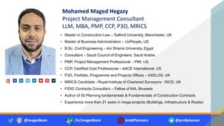 Mohamed Maged Hegazy
Project Management Consultant
LLM, MBA, PMP, CCP, P3O, MRICS
• Master in Construction Law – Salford University, Manchester, UK
• Master of Business Administration – UoPeople, US
• B.Sc. Civil Engineering – Ain Shams University, Egypt
• Consultant – Saudi Council of Engineers, Saudi Arabia
• PMP, Project Management Professional – PMI, US
• CCP, Certified Cost Professional – AACE International, US
• P3O, Portfolio, Programme and Projects Offices – AXELOS, UK
• MRICS Candidate - Royal Institute of Chartered Surveyors - RICS, UK
• FIDIC Contracts Consultant – Fellow of AIA, Brussels
• Author of 50 Planning fundamentals & Fundamentals of Construction Contracts
• Experience more than 21 years in mega-projects (Buildings, Infrastructure & Roads)
@magedkom /in/magedkom ArabPlanners @profplanner
 