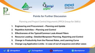 Points for Further Discussion
Planning and Project Control Arguments (PPCA Group for SMEs)
@magedkom /in/magedkom ArabPlanners @profplanner
1. Engineering and Procurement – Planning and Update
2. Repetitive Activities – Planning and Control
3. Effectiveness of the Typical/Common Look-Ahead Filters
4. Resource Loading - Detailed Manpower Planning, Reporting and Control
5. Change in Productivity from the Planned Rates, and Learning Curve
6. Change Log Application Limits - in case of out of sequence and other cases
 