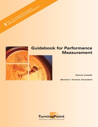 e   nt
                                    int agem
                                  Po n
                            ni n g Ma
                         u r ce
                      f T man
                   so r
            e r i e erfo
       n a s on P
    t i es
 irs ourc
F s
 re
1



                                   Guidebook for Performance
                                               Measurement




                                                                                                         Patricia Lichiello

                                                                                           Bernard J. Turnock, Consultant




                                                 TurningPoint
                                                  Collaborating for a New Century in Public Health
 
