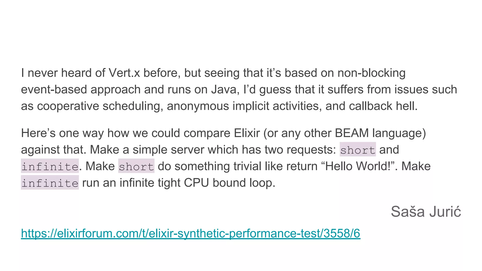 I never heard of Vert.x before, but seeing that it’s based on non-blocking
event-based approach and runs on Java, I’d guess that it suffers from issues such
as cooperative scheduling, anonymous implicit activities, and callback hell.
Here’s one way how we could compare Elixir (or any other BEAM language)
against that. Make a simple server which has two requests: short and
infinite. Make short do something trivial like return “Hello World!”. Make
infinite run an infinite tight CPU bound loop.
Saša Jurić
https://elixirforum.com/t/elixir-synthetic-performance-test/3558/6
 
