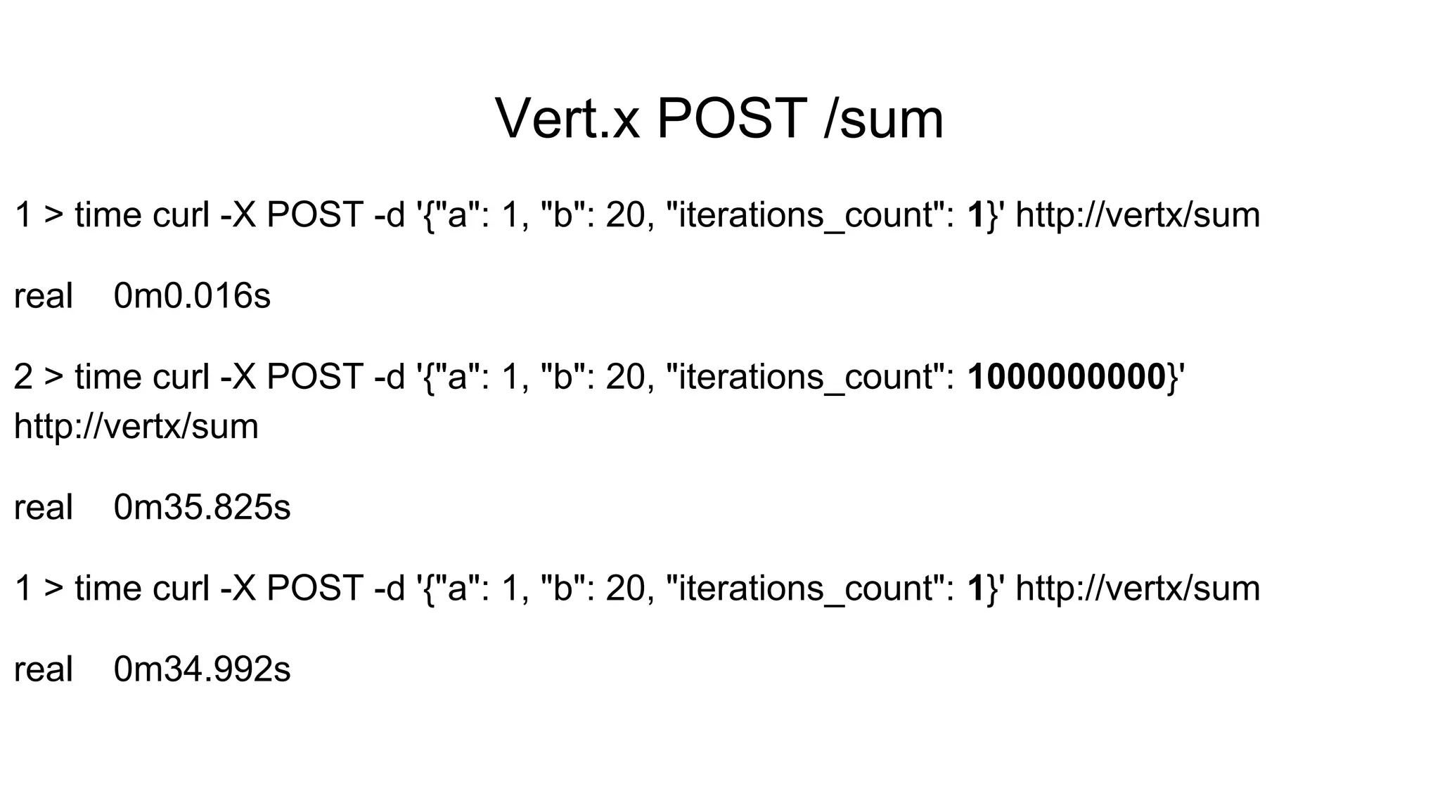 Vert.x POST /sum
1 > time curl -X POST -d '{"a": 1, "b": 20, "iterations_count": 1}' http://vertx/sum
real 0m0.016s
2 > time curl -X POST -d '{"a": 1, "b": 20, "iterations_count": 1000000000}'
http://vertx/sum
real 0m35.825s
1 > time curl -X POST -d '{"a": 1, "b": 20, "iterations_count": 1}' http://vertx/sum
real 0m34.992s
 