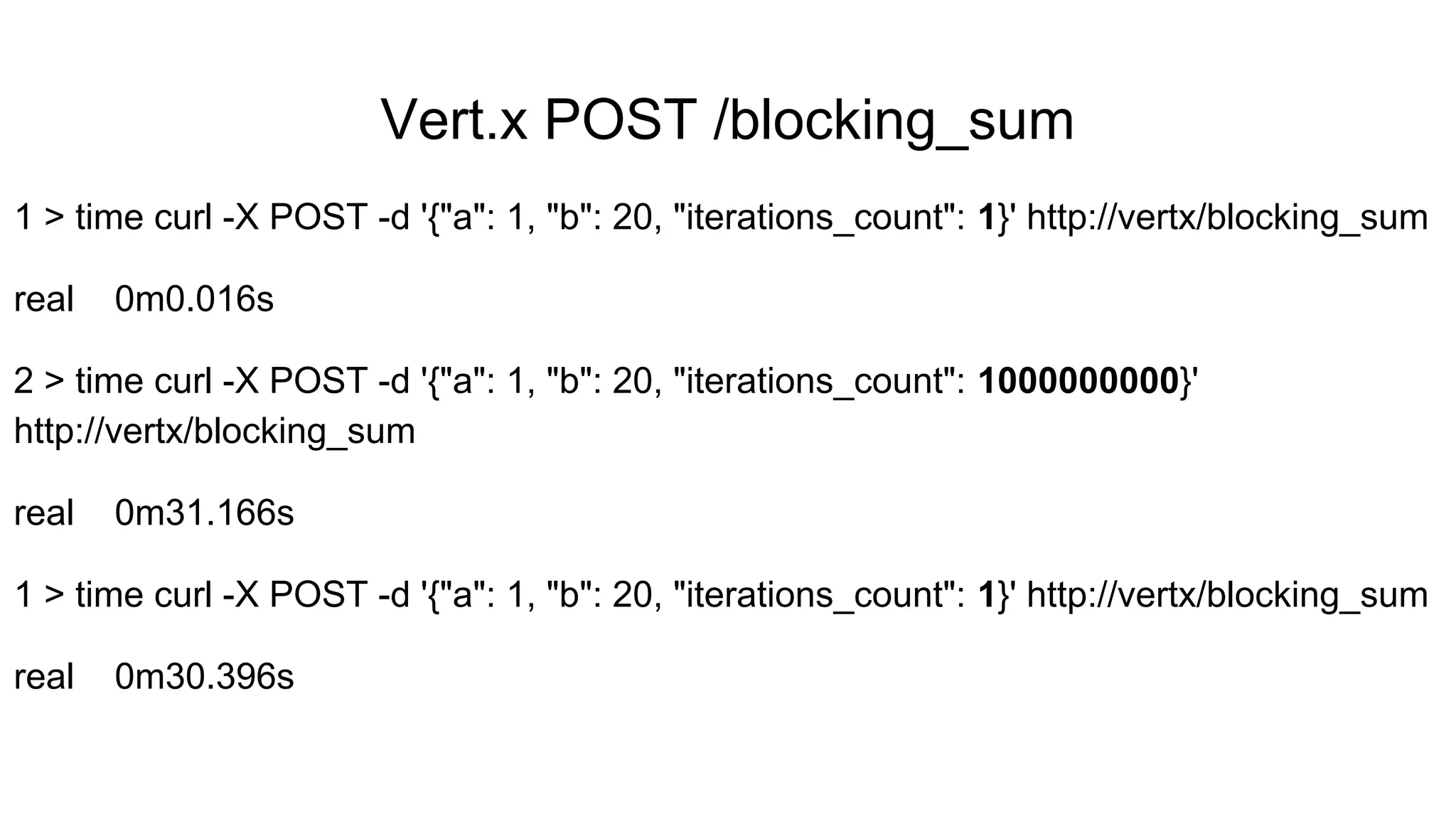 Vert.x POST /blocking_sum
1 > time curl -X POST -d '{"a": 1, "b": 20, "iterations_count": 1}' http://vertx/blocking_sum
real 0m0.016s
2 > time curl -X POST -d '{"a": 1, "b": 20, "iterations_count": 1000000000}'
http://vertx/blocking_sum
real 0m31.166s
1 > time curl -X POST -d '{"a": 1, "b": 20, "iterations_count": 1}' http://vertx/blocking_sum
real 0m30.396s
 