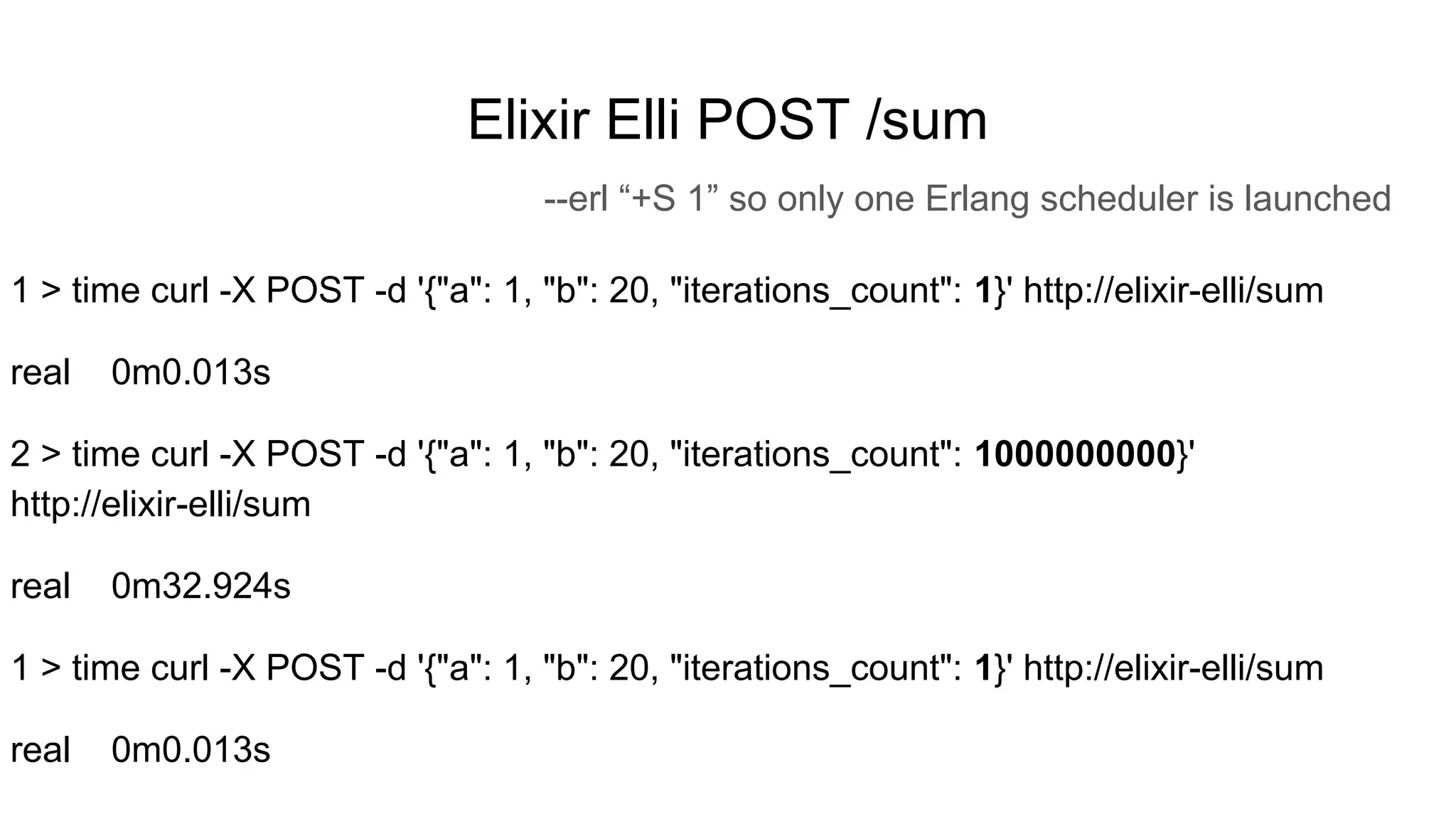 Elixir Elli POST /sum
--erl “+S 1” so only one Erlang scheduler is launched
1 > time curl -X POST -d '{"a": 1, "b": 20, "iterations_count": 1}' http://elixir-elli/sum
real 0m0.013s
2 > time curl -X POST -d '{"a": 1, "b": 20, "iterations_count": 1000000000}'
http://elixir-elli/sum
real 0m32.924s
1 > time curl -X POST -d '{"a": 1, "b": 20, "iterations_count": 1}' http://elixir-elli/sum
real 0m0.013s
 