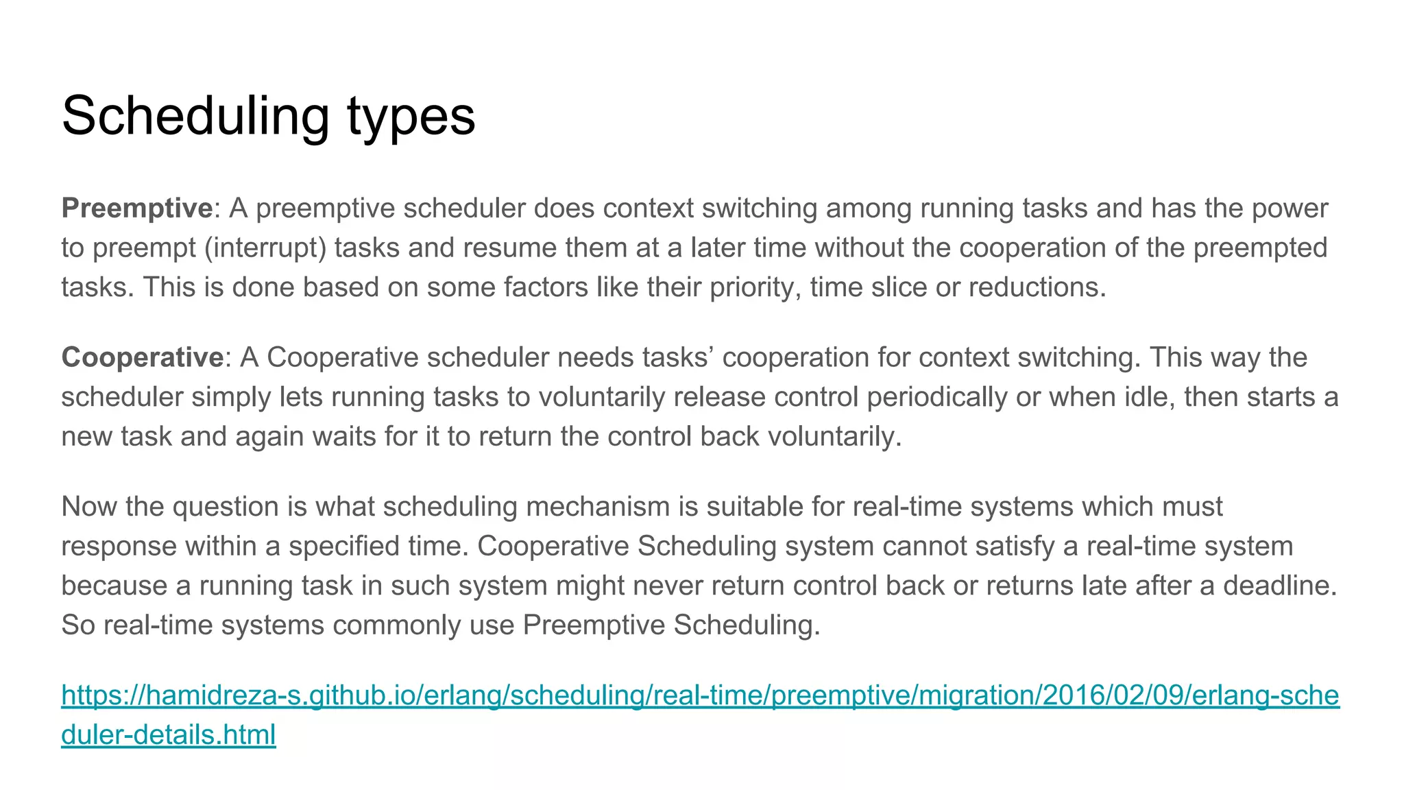 Scheduling types
Preemptive: A preemptive scheduler does context switching among running tasks and has the power
to preempt (interrupt) tasks and resume them at a later time without the cooperation of the preempted
tasks. This is done based on some factors like their priority, time slice or reductions.
Cooperative: A Cooperative scheduler needs tasks’ cooperation for context switching. This way the
scheduler simply lets running tasks to voluntarily release control periodically or when idle, then starts a
new task and again waits for it to return the control back voluntarily.
Now the question is what scheduling mechanism is suitable for real-time systems which must
response within a specified time. Cooperative Scheduling system cannot satisfy a real-time system
because a running task in such system might never return control back or returns late after a deadline.
So real-time systems commonly use Preemptive Scheduling.
https://hamidreza-s.github.io/erlang/scheduling/real-time/preemptive/migration/2016/02/09/erlang-sche
duler-details.html
 