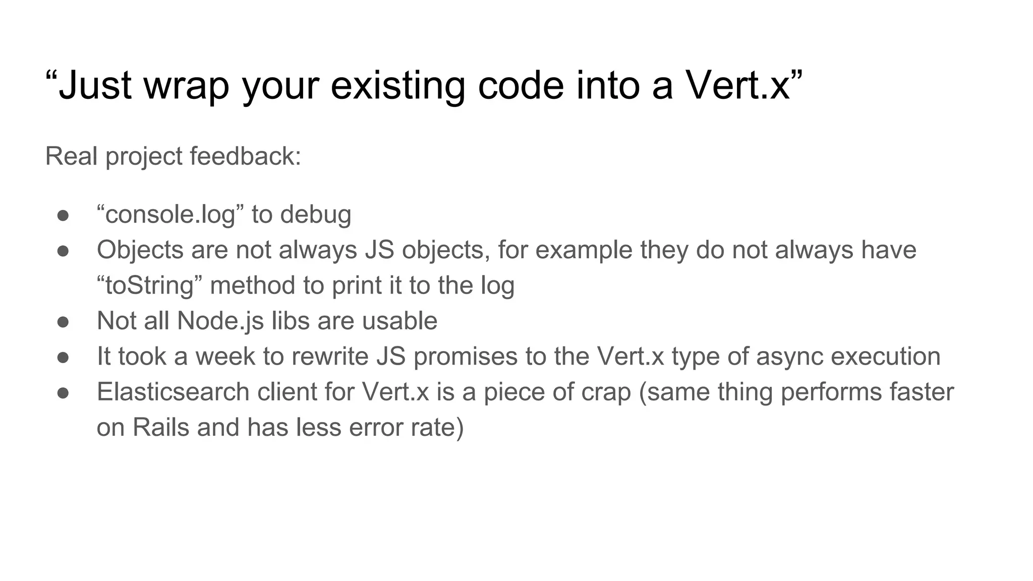 “Just wrap your existing code into a Vert.x”
Real project feedback:
● “console.log” to debug
● Objects are not always JS objects, for example they do not always have
“toString” method to print it to the log
● Not all Node.js libs are usable
● It took a week to rewrite JS promises to the Vert.x type of async execution
● Elasticsearch client for Vert.x is a piece of crap (same thing performs faster
on Rails and has less error rate)
 