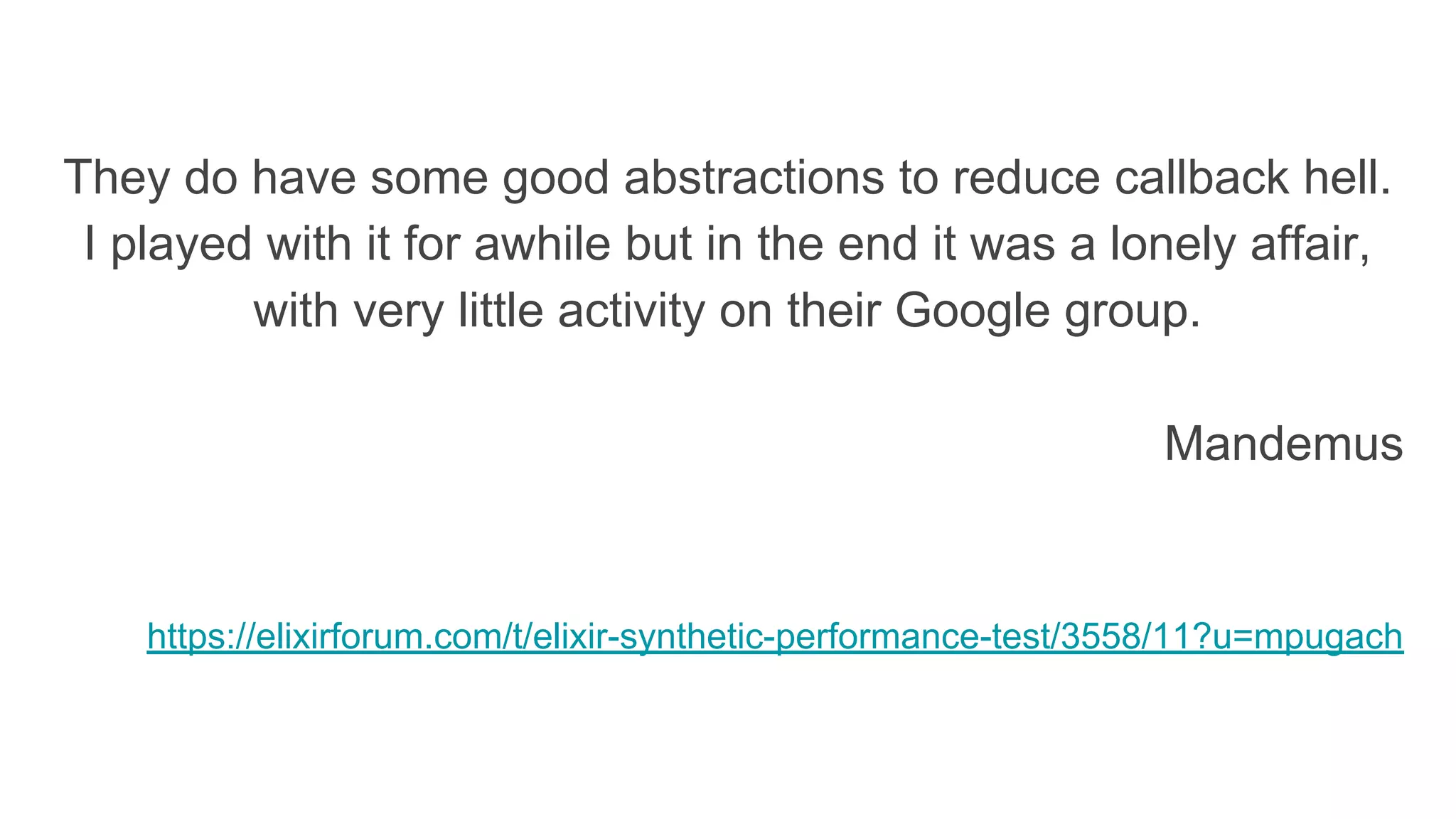 They do have some good abstractions to reduce callback hell.
I played with it for awhile but in the end it was a lonely affair,
with very little activity on their Google group.
Mandemus
https://elixirforum.com/t/elixir-synthetic-performance-test/3558/11?u=mpugach
 
