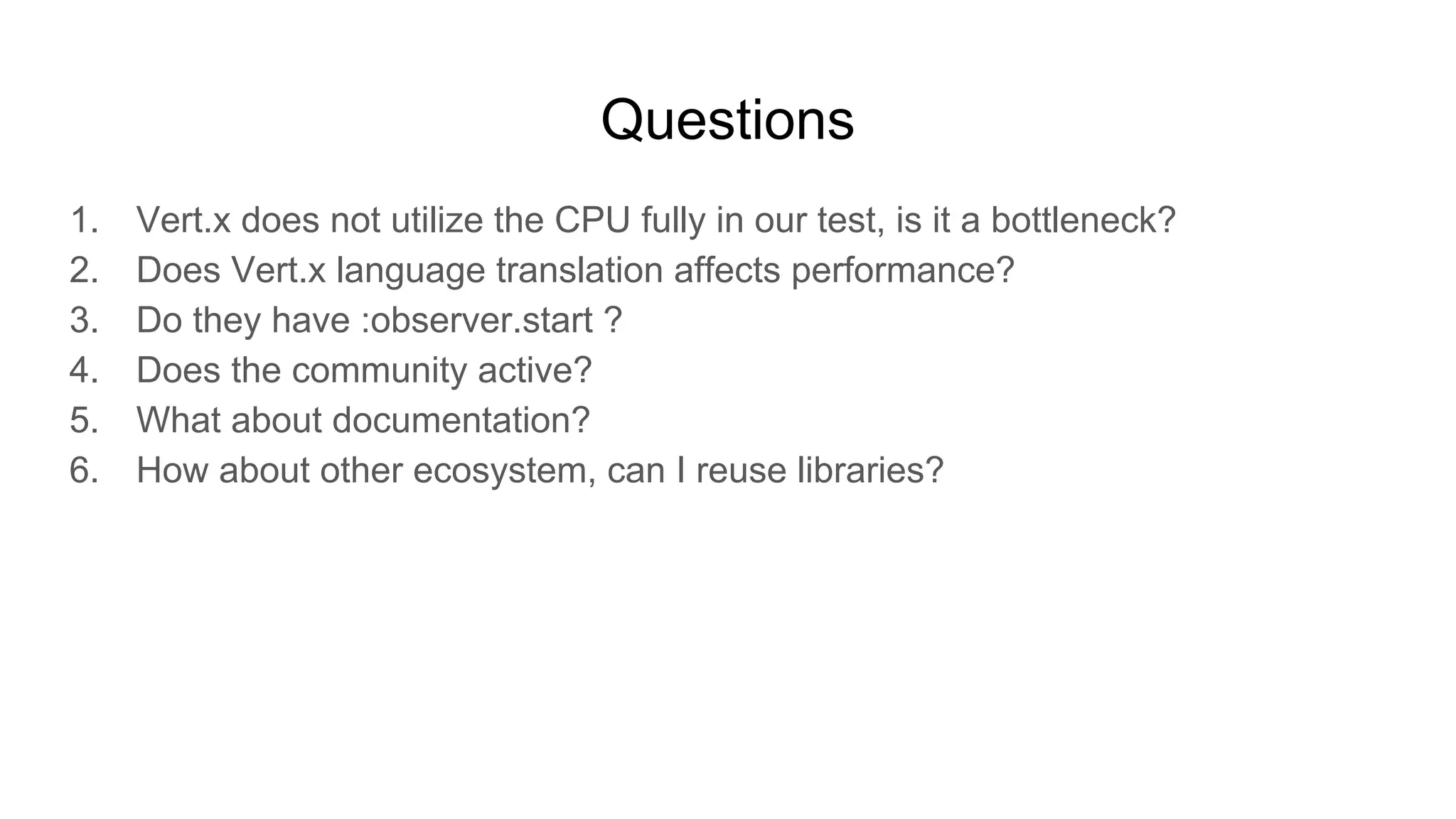 Questions
1. Vert.x does not utilize the CPU fully in our test, is it a bottleneck?
2. Does Vert.x language translation affects performance?
3. Do they have :observer.start ?
4. Does the community active?
5. What about documentation?
6. How about other ecosystem, can I reuse libraries?
 