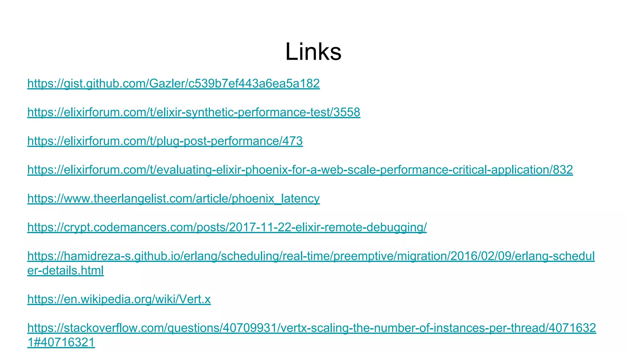 Links
https://gist.github.com/Gazler/c539b7ef443a6ea5a182
https://elixirforum.com/t/elixir-synthetic-performance-test/3558
https://elixirforum.com/t/plug-post-performance/473
https://elixirforum.com/t/evaluating-elixir-phoenix-for-a-web-scale-performance-critical-application/832
https://www.theerlangelist.com/article/phoenix_latency
https://crypt.codemancers.com/posts/2017-11-22-elixir-remote-debugging/
https://hamidreza-s.github.io/erlang/scheduling/real-time/preemptive/migration/2016/02/09/erlang-schedul
er-details.html
https://en.wikipedia.org/wiki/Vert.x
https://stackoverflow.com/questions/40709931/vertx-scaling-the-number-of-instances-per-thread/4071632
1#40716321
 