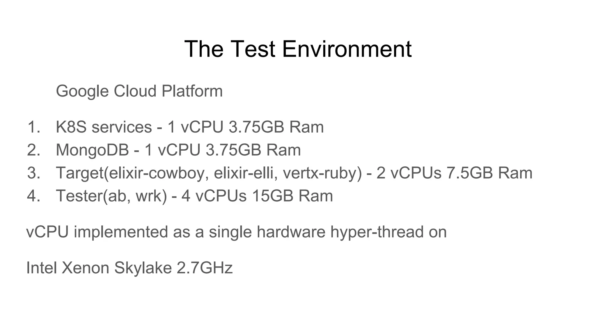 The Test Environment
Google Cloud Platform
1. K8S services - 1 vCPU 3.75GB Ram
2. MongoDB - 1 vCPU 3.75GB Ram
3. Target(elixir-cowboy, elixir-elli, vertx-ruby) - 2 vCPUs 7.5GB Ram
4. Tester(ab, wrk) - 4 vCPUs 15GB Ram
vCPU implemented as a single hardware hyper-thread on
Intel Xenon Skylake 2.7GHz
 