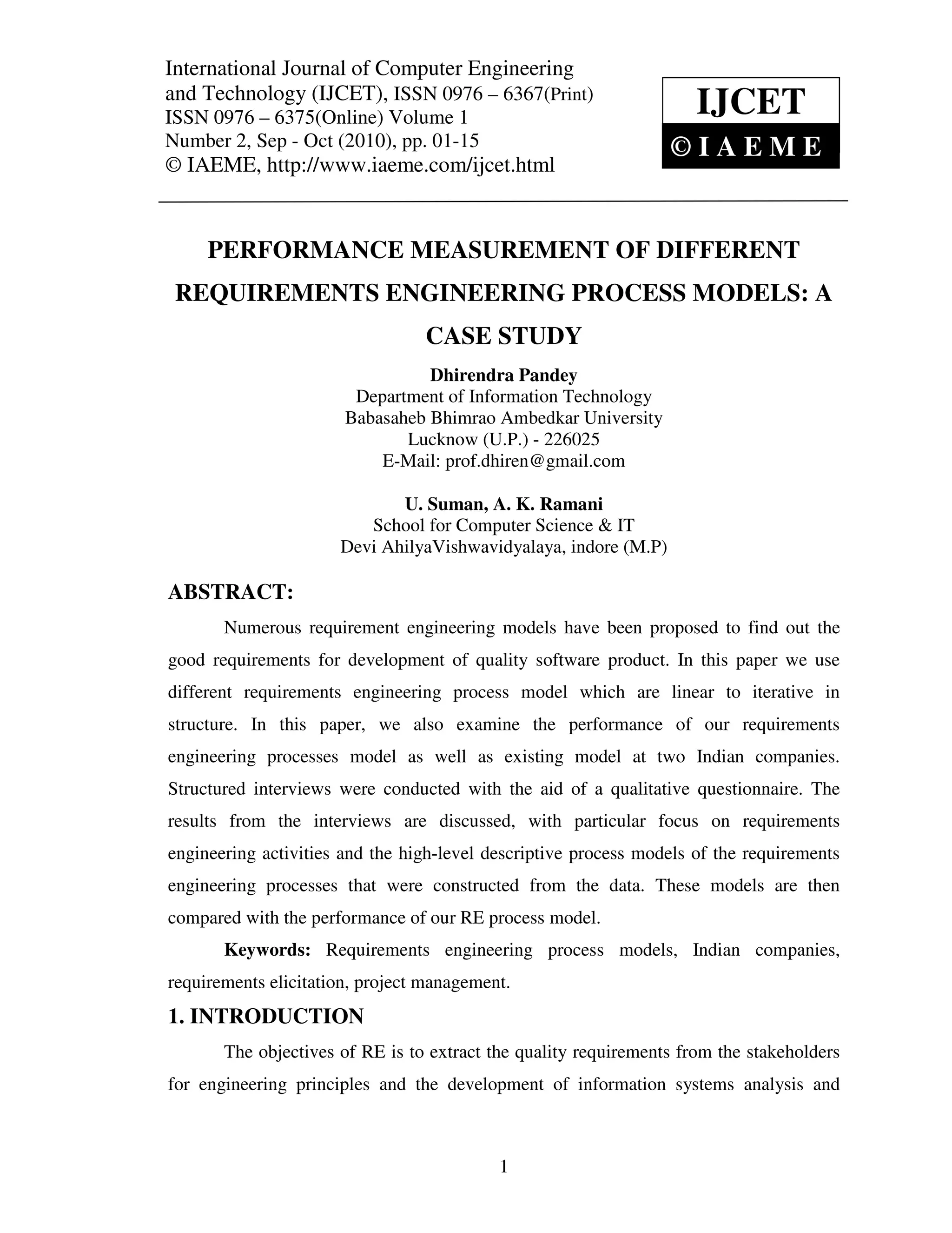 International Journal of Computer and Technology (IJCET), ISSN 0976 – 6367(Print),
International Journal of Computer Engineering Engineering
ISSN 0976 – 6375(Online) Volume 1, Number 2, Sep - Oct (2010), © IAEME
and Technology (IJCET), ISSN 0976 – 6367(Print)
ISSN 0976 – 6375(Online) Volume 1                                     IJCET
Number 2, Sep - Oct (2010), pp. 01-15                             ©IAEME
© IAEME, http://www.iaeme.com/ijcet.html


     PERFORMANCE MEASUREMENT OF DIFFERENT
 REQUIREMENTS ENGINEERING PROCESS MODELS: A
                                  CASE STUDY
                                 Dhirendra Pandey
                        Department of Information Technology
                       Babasaheb Bhimrao Ambedkar University
                              Lucknow (U.P.) - 226025
                           E-Mail: prof.dhiren@gmail.com

                              U. Suman, A. K. Ramani
                          School for Computer Science & IT
                       Devi AhilyaVishwavidyalaya, indore (M.P)

ABSTRACT:
       Numerous requirement engineering models have been proposed to find out the
good requirements for development of quality software product. In this paper we use
different requirements engineering process model which are linear to iterative in
structure. In this paper, we also examine the performance of our requirements
engineering processes model as well as existing model at two Indian companies.
Structured interviews were conducted with the aid of a qualitative questionnaire. The
results from the interviews are discussed, with particular focus on requirements
engineering activities and the high-level descriptive process models of the requirements
engineering processes that were constructed from the data. These models are then
compared with the performance of our RE process model.
       Keywords: Requirements engineering process models, Indian companies,
requirements elicitation, project management.
1. INTRODUCTION
       The objectives of RE is to extract the quality requirements from the stakeholders
for engineering principles and the development of information systems analysis and



                                            1
 