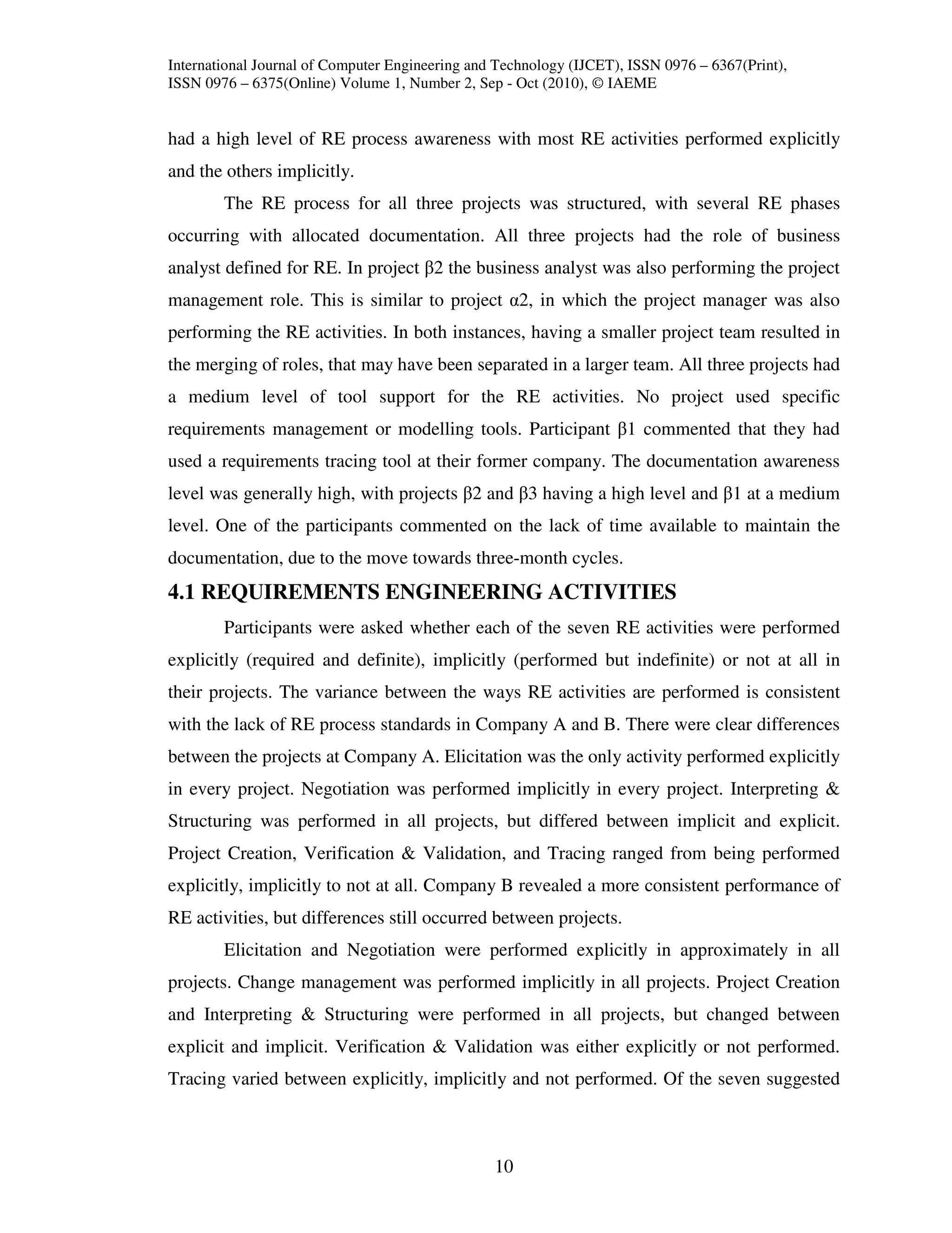 International Journal of Computer Engineering and Technology (IJCET), ISSN 0976 – 6367(Print),
ISSN 0976 – 6375(Online) Volume 1, Number 2, Sep - Oct (2010), © IAEME


had a high level of RE process awareness with most RE activities performed explicitly
and the others implicitly.
        The RE process for all three projects was structured, with several RE phases
occurring with allocated documentation. All three projects had the role of business
analyst defined for RE. In project β2 the business analyst was also performing the project
management role. This is similar to project α2, in which the project manager was also
performing the RE activities. In both instances, having a smaller project team resulted in
the merging of roles, that may have been separated in a larger team. All three projects had
a medium level of tool support for the RE activities. No project used specific
requirements management or modelling tools. Participant β1 commented that they had
used a requirements tracing tool at their former company. The documentation awareness
level was generally high, with projects β2 and β3 having a high level and β1 at a medium
level. One of the participants commented on the lack of time available to maintain the
documentation, due to the move towards three-month cycles.
4.1 REQUIREMENTS ENGINEERING ACTIVITIES
        Participants were asked whether each of the seven RE activities were performed
explicitly (required and definite), implicitly (performed but indefinite) or not at all in
their projects. The variance between the ways RE activities are performed is consistent
with the lack of RE process standards in Company A and B. There were clear differences
between the projects at Company A. Elicitation was the only activity performed explicitly
in every project. Negotiation was performed implicitly in every project. Interpreting &
Structuring was performed in all projects, but differed between implicit and explicit.
Project Creation, Verification & Validation, and Tracing ranged from being performed
explicitly, implicitly to not at all. Company B revealed a more consistent performance of
RE activities, but differences still occurred between projects.
        Elicitation and Negotiation were performed explicitly in approximately in all
projects. Change management was performed implicitly in all projects. Project Creation
and Interpreting & Structuring were performed in all projects, but changed between
explicit and implicit. Verification & Validation was either explicitly or not performed.
Tracing varied between explicitly, implicitly and not performed. Of the seven suggested



                                                 10
 