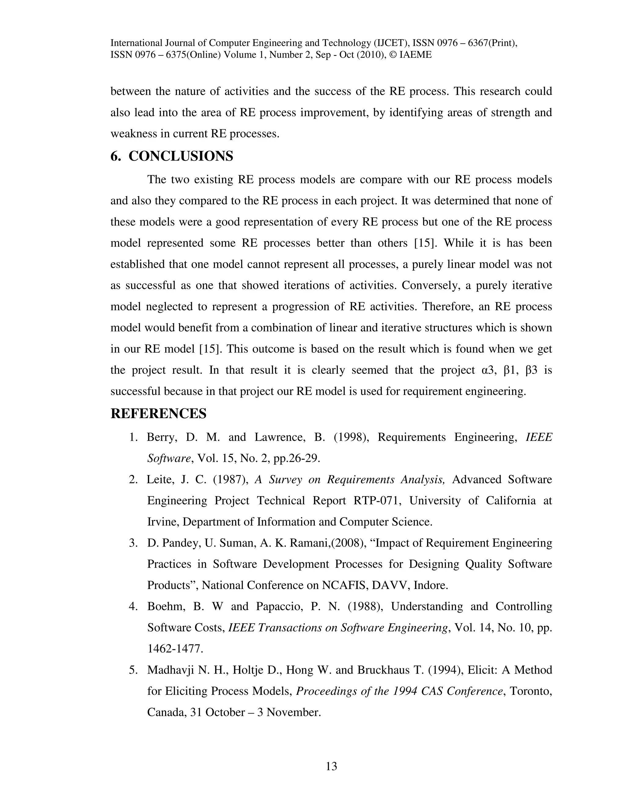 International Journal of Computer Engineering and Technology (IJCET), ISSN 0976 – 6367(Print),
ISSN 0976 – 6375(Online) Volume 1, Number 2, Sep - Oct (2010), © IAEME


between the nature of activities and the success of the RE process. This research could
also lead into the area of RE process improvement, by identifying areas of strength and
weakness in current RE processes.
6. CONCLUSIONS
        The two existing RE process models are compare with our RE process models
and also they compared to the RE process in each project. It was determined that none of
these models were a good representation of every RE process but one of the RE process
model represented some RE processes better than others [15]. While it is has been
established that one model cannot represent all processes, a purely linear model was not
as successful as one that showed iterations of activities. Conversely, a purely iterative
model neglected to represent a progression of RE activities. Therefore, an RE process
model would benefit from a combination of linear and iterative structures which is shown
in our RE model [15]. This outcome is based on the result which is found when we get
the project result. In that result it is clearly seemed that the project α3, β1, β3 is
successful because in that project our RE model is used for requirement engineering.
REFERENCES
    1. Berry, D. M. and Lawrence, B. (1998), Requirements Engineering, IEEE
        Software, Vol. 15, No. 2, pp.26-29.
    2. Leite, J. C. (1987), A Survey on Requirements Analysis, Advanced Software
        Engineering Project Technical Report RTP-071, University of California at
        Irvine, Department of Information and Computer Science.
    3. D. Pandey, U. Suman, A. K. Ramani,(2008), “Impact of Requirement Engineering
        Practices in Software Development Processes for Designing Quality Software
        Products”, National Conference on NCAFIS, DAVV, Indore.
    4. Boehm, B. W and Papaccio, P. N. (1988), Understanding and Controlling
        Software Costs, IEEE Transactions on Software Engineering, Vol. 14, No. 10, pp.
        1462-1477.
    5. Madhavji N. H., Holtje D., Hong W. and Bruckhaus T. (1994), Elicit: A Method
        for Eliciting Process Models, Proceedings of the 1994 CAS Conference, Toronto,
        Canada, 31 October – 3 November.



                                                 13
 