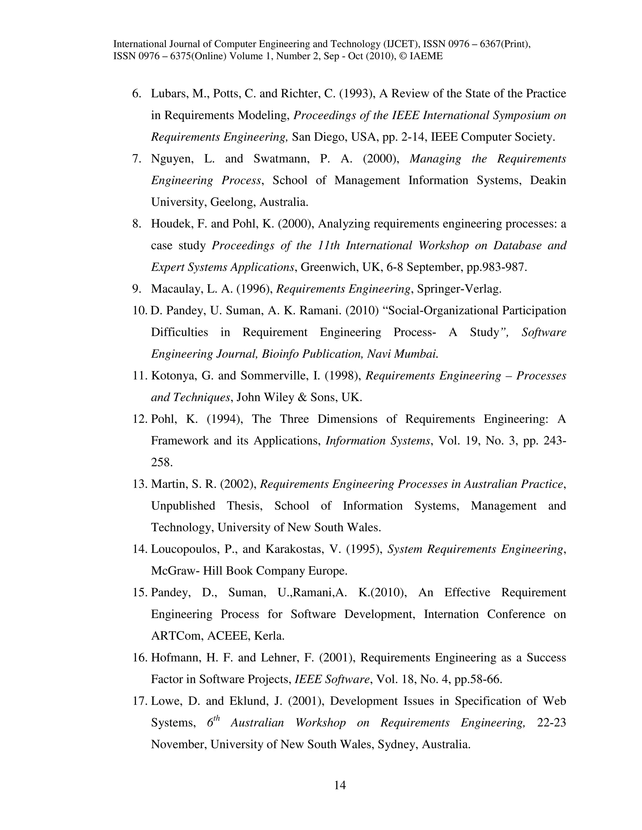 International Journal of Computer Engineering and Technology (IJCET), ISSN 0976 – 6367(Print),
ISSN 0976 – 6375(Online) Volume 1, Number 2, Sep - Oct (2010), © IAEME


    6. Lubars, M., Potts, C. and Richter, C. (1993), A Review of the State of the Practice
        in Requirements Modeling, Proceedings of the IEEE International Symposium on
        Requirements Engineering, San Diego, USA, pp. 2-14, IEEE Computer Society.
    7. Nguyen, L. and Swatmann, P. A. (2000), Managing the Requirements
        Engineering Process, School of Management Information Systems, Deakin
        University, Geelong, Australia.
    8. Houdek, F. and Pohl, K. (2000), Analyzing requirements engineering processes: a
        case study Proceedings of the 11th International Workshop on Database and
        Expert Systems Applications, Greenwich, UK, 6-8 September, pp.983-987.
    9. Macaulay, L. A. (1996), Requirements Engineering, Springer-Verlag.
    10. D. Pandey, U. Suman, A. K. Ramani. (2010) “Social-Organizational Participation
        Difficulties in Requirement Engineering Process- A Study”, Software
        Engineering Journal, Bioinfo Publication, Navi Mumbai.
    11. Kotonya, G. and Sommerville, I. (1998), Requirements Engineering – Processes
        and Techniques, John Wiley & Sons, UK.
    12. Pohl, K. (1994), The Three Dimensions of Requirements Engineering: A
        Framework and its Applications, Information Systems, Vol. 19, No. 3, pp. 243-
        258.
    13. Martin, S. R. (2002), Requirements Engineering Processes in Australian Practice,
        Unpublished Thesis, School of Information Systems, Management and
        Technology, University of New South Wales.
    14. Loucopoulos, P., and Karakostas, V. (1995), System Requirements Engineering,
        McGraw- Hill Book Company Europe.
    15. Pandey, D., Suman, U.,Ramani,A. K.(2010), An Effective Requirement
        Engineering Process for Software Development, Internation Conference on
        ARTCom, ACEEE, Kerla.
    16. Hofmann, H. F. and Lehner, F. (2001), Requirements Engineering as a Success
        Factor in Software Projects, IEEE Software, Vol. 18, No. 4, pp.58-66.
    17. Lowe, D. and Eklund, J. (2001), Development Issues in Specification of Web
        Systems, 6th Australian Workshop on Requirements Engineering, 22-23
        November, University of New South Wales, Sydney, Australia.


                                                 14
 