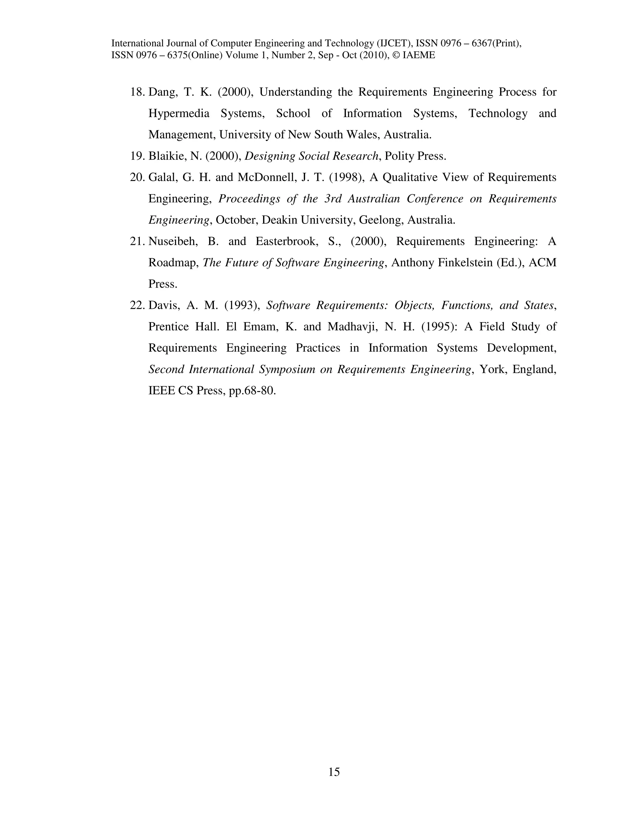 International Journal of Computer Engineering and Technology (IJCET), ISSN 0976 – 6367(Print),
ISSN 0976 – 6375(Online) Volume 1, Number 2, Sep - Oct (2010), © IAEME


    18. Dang, T. K. (2000), Understanding the Requirements Engineering Process for
        Hypermedia Systems, School of Information Systems, Technology and
        Management, University of New South Wales, Australia.
    19. Blaikie, N. (2000), Designing Social Research, Polity Press.
    20. Galal, G. H. and McDonnell, J. T. (1998), A Qualitative View of Requirements
        Engineering, Proceedings of the 3rd Australian Conference on Requirements
        Engineering, October, Deakin University, Geelong, Australia.
    21. Nuseibeh, B. and Easterbrook, S., (2000), Requirements Engineering: A
        Roadmap, The Future of Software Engineering, Anthony Finkelstein (Ed.), ACM
        Press.
    22. Davis, A. M. (1993), Software Requirements: Objects, Functions, and States,
        Prentice Hall. El Emam, K. and Madhavji, N. H. (1995): A Field Study of
        Requirements Engineering Practices in Information Systems Development,
        Second International Symposium on Requirements Engineering, York, England,
        IEEE CS Press, pp.68-80.




                                                 15
 