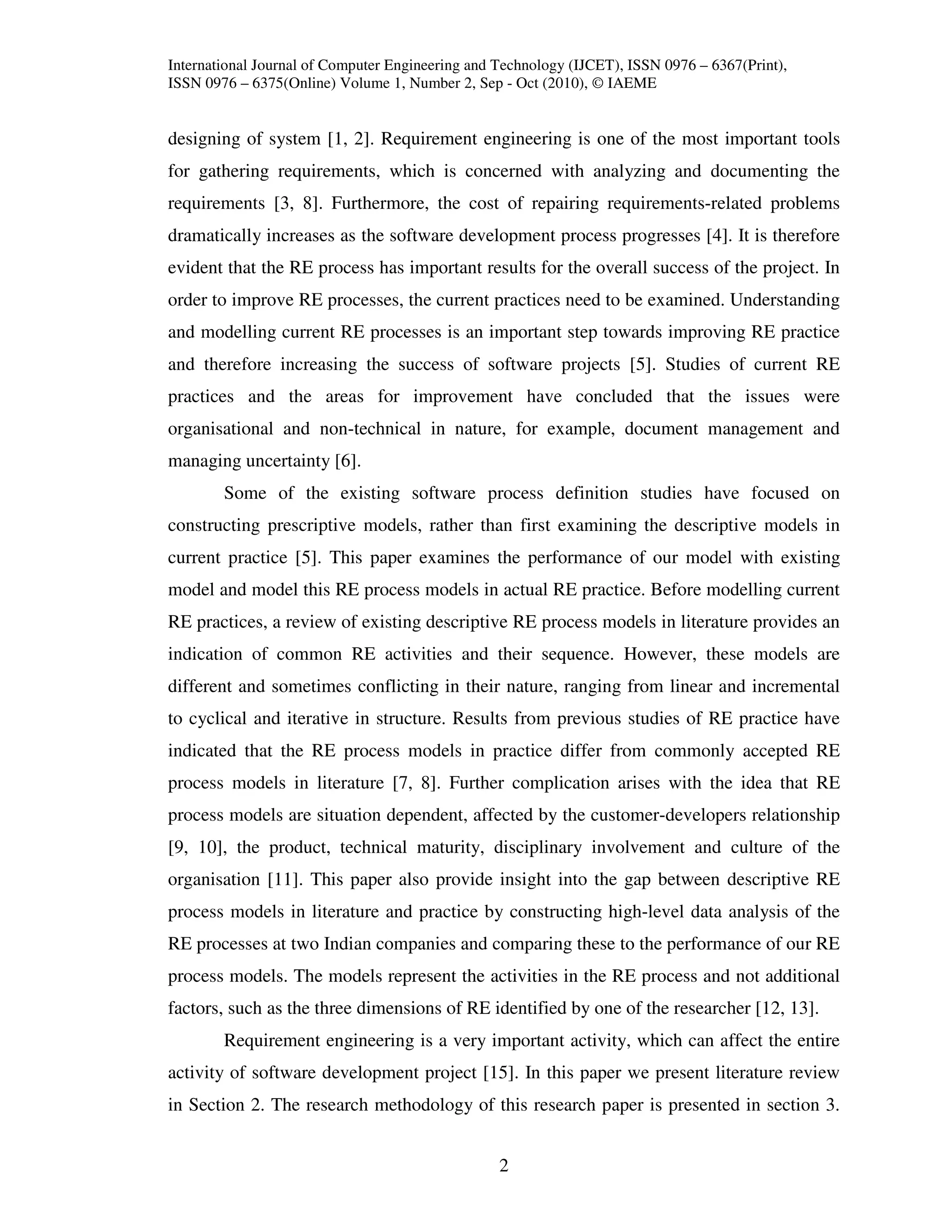 International Journal of Computer Engineering and Technology (IJCET), ISSN 0976 – 6367(Print),
ISSN 0976 – 6375(Online) Volume 1, Number 2, Sep - Oct (2010), © IAEME


designing of system [1, 2]. Requirement engineering is one of the most important tools
for gathering requirements, which is concerned with analyzing and documenting the
requirements [3, 8]. Furthermore, the cost of repairing requirements-related problems
dramatically increases as the software development process progresses [4]. It is therefore
evident that the RE process has important results for the overall success of the project. In
order to improve RE processes, the current practices need to be examined. Understanding
and modelling current RE processes is an important step towards improving RE practice
and therefore increasing the success of software projects [5]. Studies of current RE
practices and the areas for improvement have concluded that the issues were
organisational and non-technical in nature, for example, document management and
managing uncertainty [6].
        Some of the existing software process definition studies have focused on
constructing prescriptive models, rather than first examining the descriptive models in
current practice [5]. This paper examines the performance of our model with existing
model and model this RE process models in actual RE practice. Before modelling current
RE practices, a review of existing descriptive RE process models in literature provides an
indication of common RE activities and their sequence. However, these models are
different and sometimes conflicting in their nature, ranging from linear and incremental
to cyclical and iterative in structure. Results from previous studies of RE practice have
indicated that the RE process models in practice differ from commonly accepted RE
process models in literature [7, 8]. Further complication arises with the idea that RE
process models are situation dependent, affected by the customer-developers relationship
[9, 10], the product, technical maturity, disciplinary involvement and culture of the
organisation [11]. This paper also provide insight into the gap between descriptive RE
process models in literature and practice by constructing high-level data analysis of the
RE processes at two Indian companies and comparing these to the performance of our RE
process models. The models represent the activities in the RE process and not additional
factors, such as the three dimensions of RE identified by one of the researcher [12, 13].
        Requirement engineering is a very important activity, which can affect the entire
activity of software development project [15]. In this paper we present literature review
in Section 2. The research methodology of this research paper is presented in section 3.


                                                  2
 