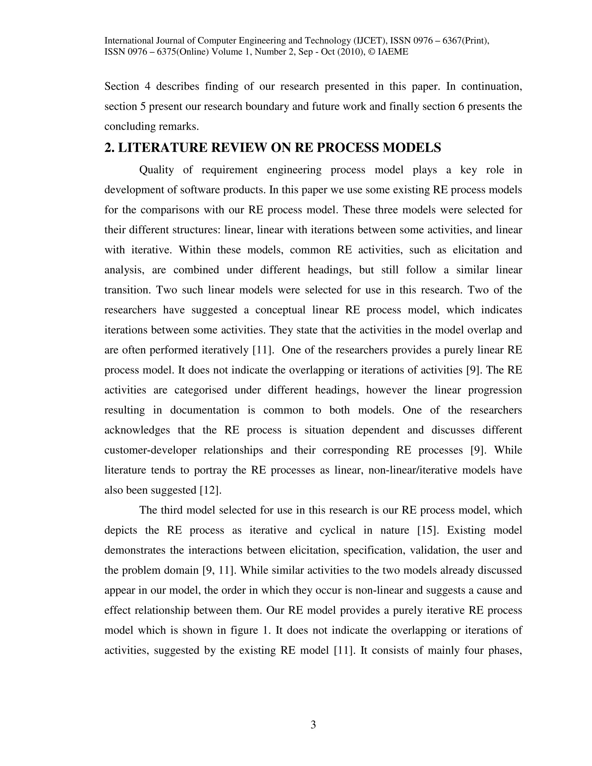 International Journal of Computer Engineering and Technology (IJCET), ISSN 0976 – 6367(Print),
ISSN 0976 – 6375(Online) Volume 1, Number 2, Sep - Oct (2010), © IAEME


Section 4 describes finding of our research presented in this paper. In continuation,
section 5 present our research boundary and future work and finally section 6 presents the
concluding remarks.
2. LITERATURE REVIEW ON RE PROCESS MODELS
        Quality of requirement engineering process model plays a key role in
development of software products. In this paper we use some existing RE process models
for the comparisons with our RE process model. These three models were selected for
their different structures: linear, linear with iterations between some activities, and linear
with iterative. Within these models, common RE activities, such as elicitation and
analysis, are combined under different headings, but still follow a similar linear
transition. Two such linear models were selected for use in this research. Two of the
researchers have suggested a conceptual linear RE process model, which indicates
iterations between some activities. They state that the activities in the model overlap and
are often performed iteratively [11]. One of the researchers provides a purely linear RE
process model. It does not indicate the overlapping or iterations of activities [9]. The RE
activities are categorised under different headings, however the linear progression
resulting in documentation is common to both models. One of the researchers
acknowledges that the RE process is situation dependent and discusses different
customer-developer relationships and their corresponding RE processes [9]. While
literature tends to portray the RE processes as linear, non-linear/iterative models have
also been suggested [12].
        The third model selected for use in this research is our RE process model, which
depicts the RE process as iterative and cyclical in nature [15]. Existing model
demonstrates the interactions between elicitation, specification, validation, the user and
the problem domain [9, 11]. While similar activities to the two models already discussed
appear in our model, the order in which they occur is non-linear and suggests a cause and
effect relationship between them. Our RE model provides a purely iterative RE process
model which is shown in figure 1. It does not indicate the overlapping or iterations of
activities, suggested by the existing RE model [11]. It consists of mainly four phases,




                                                  3
 