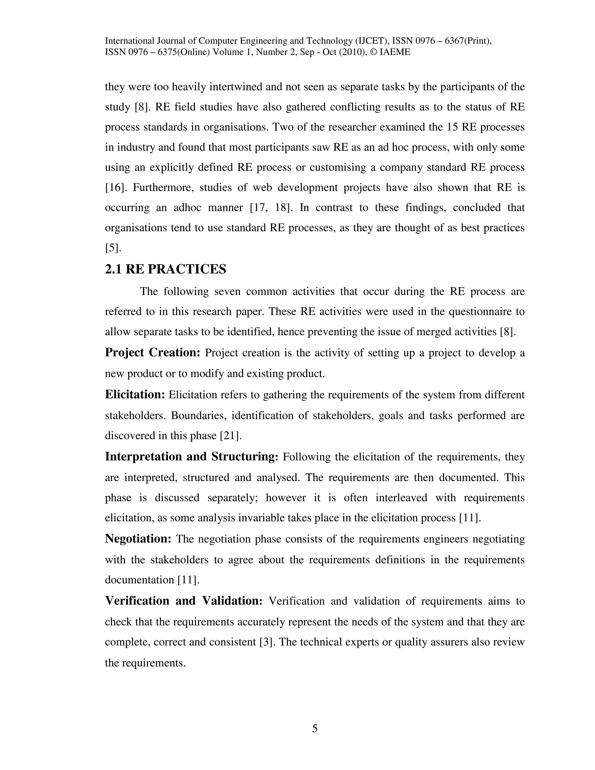 International Journal of Computer Engineering and Technology (IJCET), ISSN 0976 – 6367(Print),
ISSN 0976 – 6375(Online) Volume 1, Number 2, Sep - Oct (2010), © IAEME


they were too heavily intertwined and not seen as separate tasks by the participants of the
study [8]. RE field studies have also gathered conflicting results as to the status of RE
process standards in organisations. Two of the researcher examined the 15 RE processes
in industry and found that most participants saw RE as an ad hoc process, with only some
using an explicitly defined RE process or customising a company standard RE process
[16]. Furthermore, studies of web development projects have also shown that RE is
occurring an adhoc manner [17, 18]. In contrast to these findings, concluded that
organisations tend to use standard RE processes, as they are thought of as best practices
[5].
2.1 RE PRACTICES
        The following seven common activities that occur during the RE process are
referred to in this research paper. These RE activities were used in the questionnaire to
allow separate tasks to be identified, hence preventing the issue of merged activities [8].
Project Creation: Project creation is the activity of setting up a project to develop a
new product or to modify and existing product.
Elicitation: Elicitation refers to gathering the requirements of the system from different
stakeholders. Boundaries, identification of stakeholders, goals and tasks performed are
discovered in this phase [21].
Interpretation and Structuring: Following the elicitation of the requirements, they
are interpreted, structured and analysed. The requirements are then documented. This
phase is discussed separately; however it is often interleaved with requirements
elicitation, as some analysis invariable takes place in the elicitation process [11].
Negotiation: The negotiation phase consists of the requirements engineers negotiating
with the stakeholders to agree about the requirements definitions in the requirements
documentation [11].
Verification and Validation: Verification and validation of requirements aims to
check that the requirements accurately represent the needs of the system and that they are
complete, correct and consistent [3]. The technical experts or quality assurers also review
the requirements.




                                                  5
 