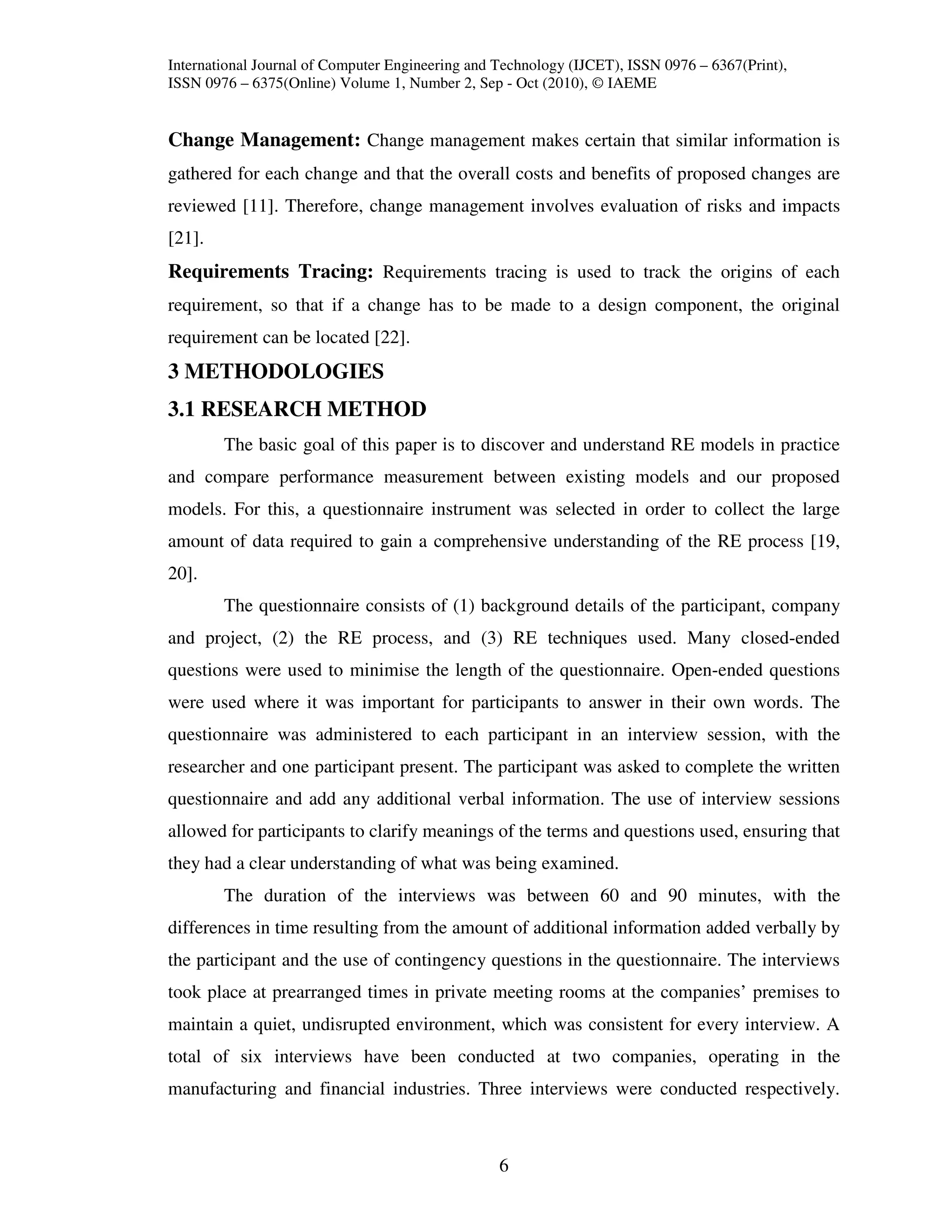 International Journal of Computer Engineering and Technology (IJCET), ISSN 0976 – 6367(Print),
ISSN 0976 – 6375(Online) Volume 1, Number 2, Sep - Oct (2010), © IAEME


Change Management: Change management makes certain that similar information is
gathered for each change and that the overall costs and benefits of proposed changes are
reviewed [11]. Therefore, change management involves evaluation of risks and impacts
[21].
Requirements Tracing: Requirements tracing is used to track the origins of each
requirement, so that if a change has to be made to a design component, the original
requirement can be located [22].
3 METHODOLOGIES
3.1 RESEARCH METHOD
        The basic goal of this paper is to discover and understand RE models in practice
and compare performance measurement between existing models and our proposed
models. For this, a questionnaire instrument was selected in order to collect the large
amount of data required to gain a comprehensive understanding of the RE process [19,
20].
        The questionnaire consists of (1) background details of the participant, company
and project, (2) the RE process, and (3) RE techniques used. Many closed-ended
questions were used to minimise the length of the questionnaire. Open-ended questions
were used where it was important for participants to answer in their own words. The
questionnaire was administered to each participant in an interview session, with the
researcher and one participant present. The participant was asked to complete the written
questionnaire and add any additional verbal information. The use of interview sessions
allowed for participants to clarify meanings of the terms and questions used, ensuring that
they had a clear understanding of what was being examined.
        The duration of the interviews was between 60 and 90 minutes, with the
differences in time resulting from the amount of additional information added verbally by
the participant and the use of contingency questions in the questionnaire. The interviews
took place at prearranged times in private meeting rooms at the companies’ premises to
maintain a quiet, undisrupted environment, which was consistent for every interview. A
total of six interviews have been conducted at two companies, operating in the
manufacturing and financial industries. Three interviews were conducted respectively.



                                                  6
 