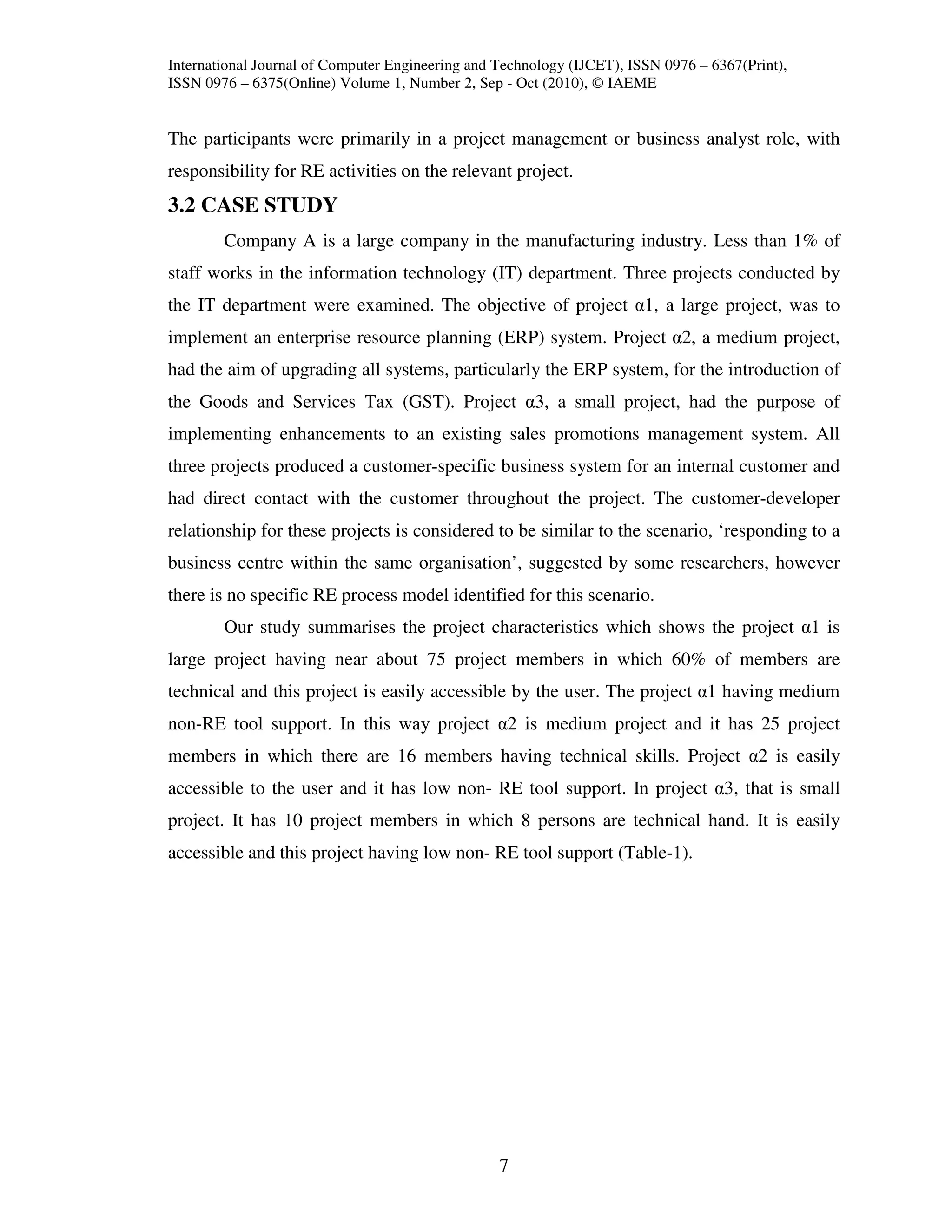 International Journal of Computer Engineering and Technology (IJCET), ISSN 0976 – 6367(Print),
ISSN 0976 – 6375(Online) Volume 1, Number 2, Sep - Oct (2010), © IAEME


The participants were primarily in a project management or business analyst role, with
responsibility for RE activities on the relevant project.
3.2 CASE STUDY
        Company A is a large company in the manufacturing industry. Less than 1% of
staff works in the information technology (IT) department. Three projects conducted by
the IT department were examined. The objective of project α1, a large project, was to
implement an enterprise resource planning (ERP) system. Project α2, a medium project,
had the aim of upgrading all systems, particularly the ERP system, for the introduction of
the Goods and Services Tax (GST). Project α3, a small project, had the purpose of
implementing enhancements to an existing sales promotions management system. All
three projects produced a customer-specific business system for an internal customer and
had direct contact with the customer throughout the project. The customer-developer
relationship for these projects is considered to be similar to the scenario, ‘responding to a
business centre within the same organisation’, suggested by some researchers, however
there is no specific RE process model identified for this scenario.
        Our study summarises the project characteristics which shows the project α1 is
large project having near about 75 project members in which 60% of members are
technical and this project is easily accessible by the user. The project α1 having medium
non-RE tool support. In this way project α2 is medium project and it has 25 project
members in which there are 16 members having technical skills. Project α2 is easily
accessible to the user and it has low non- RE tool support. In project α3, that is small
project. It has 10 project members in which 8 persons are technical hand. It is easily
accessible and this project having low non- RE tool support (Table-1).




                                                  7
 