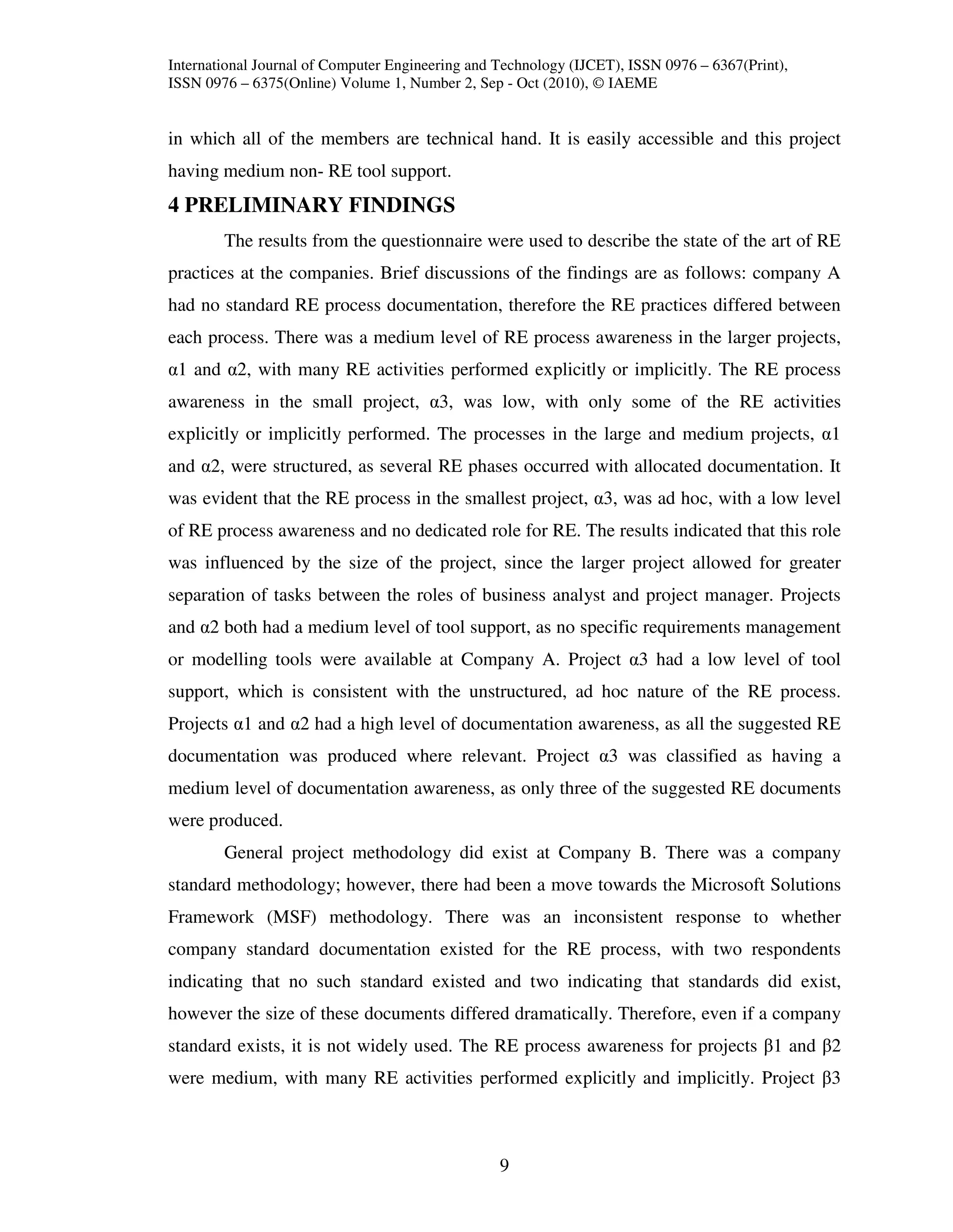 International Journal of Computer Engineering and Technology (IJCET), ISSN 0976 – 6367(Print),
ISSN 0976 – 6375(Online) Volume 1, Number 2, Sep - Oct (2010), © IAEME


in which all of the members are technical hand. It is easily accessible and this project
having medium non- RE tool support.
4 PRELIMINARY FINDINGS
        The results from the questionnaire were used to describe the state of the art of RE
practices at the companies. Brief discussions of the findings are as follows: company A
had no standard RE process documentation, therefore the RE practices differed between
each process. There was a medium level of RE process awareness in the larger projects,
α1 and α2, with many RE activities performed explicitly or implicitly. The RE process
awareness in the small project, α3, was low, with only some of the RE activities
explicitly or implicitly performed. The processes in the large and medium projects, α1
and α2, were structured, as several RE phases occurred with allocated documentation. It
was evident that the RE process in the smallest project, α3, was ad hoc, with a low level
of RE process awareness and no dedicated role for RE. The results indicated that this role
was influenced by the size of the project, since the larger project allowed for greater
separation of tasks between the roles of business analyst and project manager. Projects
and α2 both had a medium level of tool support, as no specific requirements management
or modelling tools were available at Company A. Project α3 had a low level of tool
support, which is consistent with the unstructured, ad hoc nature of the RE process.
Projects α1 and α2 had a high level of documentation awareness, as all the suggested RE
documentation was produced where relevant. Project α3 was classified as having a
medium level of documentation awareness, as only three of the suggested RE documents
were produced.
        General project methodology did exist at Company B. There was a company
standard methodology; however, there had been a move towards the Microsoft Solutions
Framework (MSF) methodology. There was an inconsistent response to whether
company standard documentation existed for the RE process, with two respondents
indicating that no such standard existed and two indicating that standards did exist,
however the size of these documents differed dramatically. Therefore, even if a company
standard exists, it is not widely used. The RE process awareness for projects β1 and β2
were medium, with many RE activities performed explicitly and implicitly. Project β3



                                                  9
 