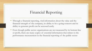 Financial Reporting
• Through a financial reporting, vital information about the value and the
financial strength of the company, its ability to be a going concern and its
ability to generate profit can be accessed easily.
• Even though public sector organizations are not measured by its bottom line
or profit, there are many copies of essential information that relates to the
performance measurement in the financial reporting of the public sector
 