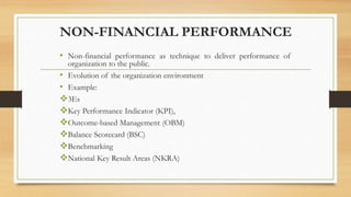 NON-FINANCIAL PERFORMANCE
• Non-financial performance as technique to deliver performance of
organization to the public.
• Evolution of the organization environment
• Example:
3Es
Key Performance Indicator (KPI),
Outcome-based Management (OBM)
Balance Scorecard (BSC)
Benchmarking
National Key Result Areas (NKRA)
 