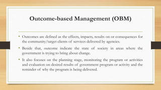 Outcome-based Management (OBM)
• Outcomes are defined as the effects, impacts, results on or consequences for
the community/target clients of services delivered by agencies.
• Beside that, outcome indicate the state of society in areas where the
government is trying to bring about change.
• It also focuses on the planning stage, monitoring the program or activities
and evaluation on desired results of government program or activity and the
reminder of why the program is being delivered.
 