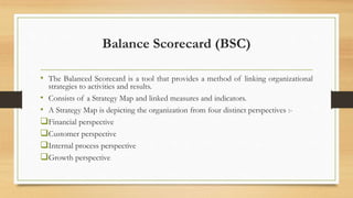 Balance Scorecard (BSC)
• The Balanced Scorecard is a tool that provides a method of linking organizational
strategies to activities and results.
• Consists of a Strategy Map and linked measures and indicators.
• A Strategy Map is depicting the organization from four distinct perspectives :-
Financial perspective
Customer perspective
Internal process perspective
Growth perspective
 