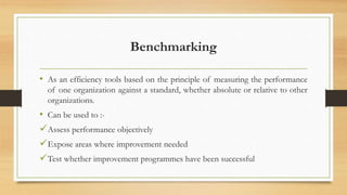 Benchmarking
• As an efficiency tools based on the principle of measuring the performance
of one organization against a standard, whether absolute or relative to other
organizations.
• Can be used to :-
Assess performance objectively
Expose areas where improvement needed
Test whether improvement programmes have been successful
 
