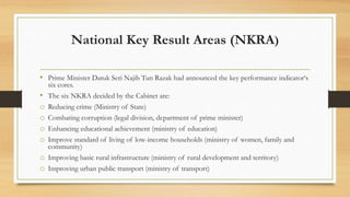 National Key Result Areas (NKRA)
• Prime Minister Datuk Seri Najib Tun Razak had announced the key performance indicator‘s
six cores.
• The six NKRA decided by the Cabinet are:
o Reducing crime (Ministry of State)
o Combating corruption (legal division, department of prime minister)
o Enhancing educational achievement (ministry of education)
o Improve standard of living of low-income households (ministry of women, family and
community)
o Improving basic rural infrastructure (ministry of rural development and territory)
o Improving urban public transport (ministry of transport)
 