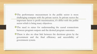 The performance measurement in the public sector is more
challenging compare with the private sector. In private sector the
important factor is profit maximization, it’s differ with the public
sector which is bring many objectives.
The need to raises for understanding the causal connections
between program outputs and the desired program outcomes.
There is also no clear link between the decisions given by the
government and the final efficiency and accessibility of
government system.
 