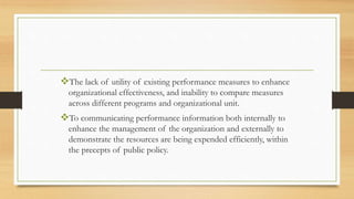 The lack of utility of existing performance measures to enhance
organizational effectiveness, and inability to compare measures
across different programs and organizational unit.
To communicating performance information both internally to
enhance the management of the organization and externally to
demonstrate the resources are being expended efficiently, within
the precepts of public policy.
 
