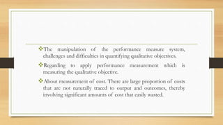 The manipulation of the performance measure system,
challenges and difficulties in quantifying qualitative objectives.
Regarding to apply performance measurement which is
measuring the qualitative objective.
About measurement of cost. There are large proportion of costs
that are not naturally traced to output and outcomes, thereby
involving significant amounts of cost that easily wasted.
 