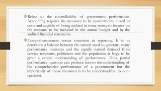 Relate to the controllability of government performance.
Accounting requires the measures to be systematically linked to
costs and capable of being audited in some sense, so focuses on
the measure to be included in the annual budget and in the
audited financial statements.
Comprehensiveness versus concision in reporting. It is to
determine a balance between the natural need to generate many
performance measures and the equally natural demand from
service recipients, politicians and the population at large to be
given a simple understanding of performance. Thus, partial
performance measures can produce serious misunderstanding of
the comprehensive performance of a government but the
importantly of those measures is to be understandable to non-
specialist.
 