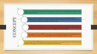 CONCEPT
Neely et al. (1995) defined performance measurement as the process of quantifying the efficiency and
effectiveness of action.
Radnor and Barnes (2007) described performance measurement as quantifying, either
quantitatively or qualitatively, the input, output or level of activity of an event or process. It is
the beginning for improving operational performance.
Lebas(1995), define performance measurement as including measures based on key success
factors, measures for detection of deviations, measures to track past achievement, measures to
describe the status potential, measures of output and measures of input.
According to Fryer et al(2009), four aspects of performance measurement are deciding what to
measure, how to measure it, interpreting the data and communicating the results.
Jean-Francois Henri (2004)defined performance measurement as management and control systems that
produce information to be shared with internal and external users.
 