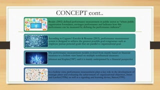 CONCEPT cont..
Bruijin (2002) defined performance measurement in public sector as “where public
organization formulates, envisages performance and indicates how this
performance can be measured by defining the performance indicator”.
According to Cuguero’-Escofet & Rosanas (2013), performance measurement
system is designed to achieve the greatest possible goal congruence such as
employee pursue personel goals that are parallel to organizational goal.
The performance measurement models evolved from mainly based on financial
measures to a holistic view based on multiple nonfinancial measures.
Johnson and Kaplan(1987) said it is mainly underpinned by a financial perspective
In a holistic view, performance measurement plays a key role in the development of
strategic plans and evaluating the achievement of organizational objectives, Ittner
and Larcker(1998a) as well as a signaling and learning device, Simon(1990).
 