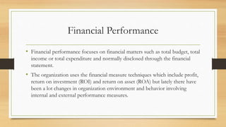 Financial Performance
• Financial performance focuses on financial matters such as total budget, total
income or total expenditure and normally disclosed through the financial
statement.
• The organization uses the financial measure techniques which include profit,
return on investment (ROI) and return on asset (ROA) but lately there have
been a lot changes in organization environment and behavior involving
internal and external performance measures.
 