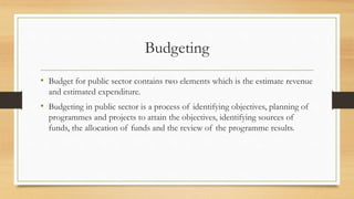 Budgeting
• Budget for public sector contains two elements which is the estimate revenue
and estimated expenditure.
• Budgeting in public sector is a process of identifying objectives, planning of
programmes and projects to attain the objectives, identifying sources of
funds, the allocation of funds and the review of the programme results.
 