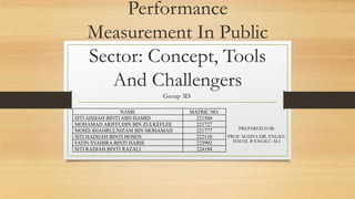 Performance
Measurement In Public
Sector: Concept, Tools
And Challengers
PREPARED FOR:
PROF. MADYA DR. ENGKU
ISMAIL B ENGKU ALI
Group 3D
NAME MATRIC NO.
SITI AISHAH BINTI ABD HAMID 221560
MOHAMAD ARIFFUDIN BIN ZULKEFLEE 221727
MOHD SHAHRULNIZAM BIN MOHAMAD 221777
SITI HADIJAH BINTI HOSEN 222110
FATIN SYAHIRA BINTI HARIS 223992
SITI RADIAH BINTI RAZALI 224184
 