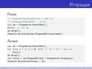 Итерации
Плохо:
// Granularity(Stopwatch) = 466 ns
// Latency(Stopwatch) = 18 ns
var sw = Stopwatch.StartNew();
Foo(); // 100 ns
sw.Stop();
Console.WriteLine(sw.ElapsedMilliseconds);
Лучше:
var sw = Stopwatch.StartNew();
for (int i = 0; i < N; i++) // (N * 100 + eps) ns
Foo();
sw.Stop();
var total = sw.ElapsedTicks / Stopwatch.Frequency;
Console.WriteLine(total / N);
8/48 Теория
 