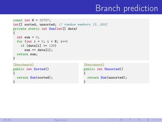 Branch prediction
const int N = 32767;
int[] sorted, unsorted; // random numbers [0..255]
private static int Sum(int[] data)
{
int sum = 0;
for (int i = 0; i < N; i++)
if (data[i] >= 128)
sum += data[i];
return sum;
}
[Benchmark]
public int Sorted()
{
return Sum(sorted);
}
[Benchmark]
public int Unsorted()
{
return Sum(unsorted);
}
26/48 Практика
 