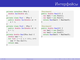 Интерфейсы
private interface IFoo {
double Inc(double x);
}
private class Foo1 : IFoo {
public double Inc(double x) =>
x + 1;
}
private class Foo2 : IFoo {
public double Inc(double x) =>
x + 1;
}
private double Run(IFoo foo) {
double sum = 0;
for (int i = 0; i < 1001; i++)
sum += foo.Inc(0);
return sum;
}
[Benchmark]
public double Run11() {
var bar1 = new Foo1();
var bar2 = new Foo1();
return Run(bar1) + Run(bar2);
}
[Benchmark]
public double Run12() {
var bar1 = new Foo1();
var bar2 = new Foo2();
return Run(bar1) + Run(bar2);
}
27/48 Практика
 