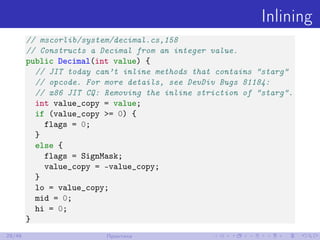 Inlining
// mscorlib/system/decimal.cs,158
// Constructs a Decimal from an integer value.
public Decimal(int value) {
// JIT today can’t inline methods that contains "starg"
// opcode. For more details, see DevDiv Bugs 81184:
// x86 JIT CQ: Removing the inline striction of "starg".
int value_copy = value;
if (value_copy >= 0) {
flags = 0;
}
else {
flags = SignMask;
value_copy = -value_copy;
}
lo = value_copy;
mid = 0;
hi = 0;
}
29/48 Практика
 