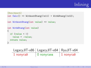 Inlining
[Benchmark]
int Calc() => WithoutStarg(0x11) + WithStarg(0x12);
int WithoutStarg(int value) => value;
int WithStarg(int value)
{
if (value < 0)
value = -value;
return value;
}
LegacyJIT-x86 LegacyJIT-x64 RyuJIT-x64
1 попугай 0 попугаев 1 попугай
30/48 Практика
 